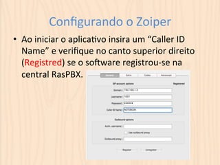Configurando 
o 
Zoiper 
• Ao 
iniciar 
o 
aplicaUvo 
insira 
um 
“Caller 
ID 
Name” 
e 
verifique 
no 
canto 
superior 
direito 
(Registred) 
se 
o 
soqware 
registrou-­‐se 
na 
central 
RasPBX. 
 