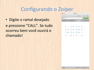 Configurando 
o 
Zoiper 
• Digite 
o 
ramal 
desejado 
e 
pressione 
“CALL”. 
Se 
tudo 
ocorreu 
bem 
você 
ouvirá 
o 
chamado! 
 