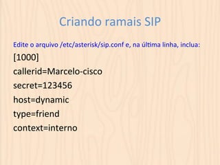 Criando 
ramais 
SIP 
Edite 
o 
arquivo 
/etc/asterisk/sip.conf 
e, 
na 
úlUma 
linha, 
inclua: 
[1000] 
callerid=Marcelo-­‐cisco 
secret=123456 
host=dynamic 
type=friend 
context=interno 
 