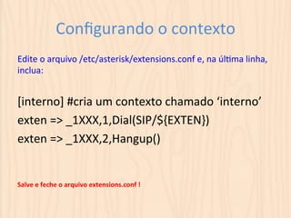Configurando 
o 
contexto 
Edite 
o 
arquivo 
/etc/asterisk/extensions.conf 
e, 
na 
úlUma 
linha, 
inclua: 
[interno] 
#cria 
um 
contexto 
chamado 
‘interno’ 
exten 
=> 
_1XXX,1,Dial(SIP/${EXTEN}) 
exten 
=> 
_1XXX,2,Hangup() 
Salve 
e 
feche 
o 
arquivo 
extensions.conf 
! 
 