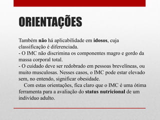 ORIENTAÇÕES
Também não há aplicabilidade em idosos, cuja
classificação é diferenciada.
- O IMC não discrimina os componentes magro e gordo da
massa corporal total.
- O cuidado deve ser redobrado em pessoas brevelíneas, ou
muito musculosas. Nesses casos, o IMC pode estar elevado
sem, no entendo, significar obesidade.
   Com estas orientações, fica claro que o IMC é uma ótima
ferramenta para a avaliação do status nutricional de um
indivíduo adulto.
 