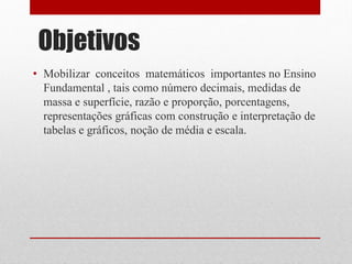 Objetivos
• Mobilizar conceitos matemáticos importantes no Ensino
  Fundamental , tais como número decimais, medidas de
  massa e superfície, razão e proporção, porcentagens,
  representações gráficas com construção e interpretação de
  tabelas e gráficos, noção de média e escala.
 