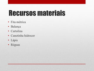 Recursos materiais
•   Fita métrica
•   Balança
•   Cartolina
•   Canetinha hidrocor
•   Lápis
•   Réguas
 