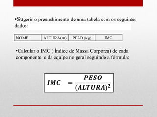 •Sugerir o preenchimento de uma tabela com os seguintes
dados:

NOME        ALTURA(m)     PESO (Kg)     IMC


•Calcular o IMC ( Índice de Massa Corpórea) de cada
componente e da equipe no geral seguindo a fórmula:
 