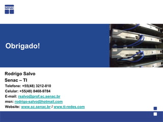 Obrigado!


Rodrigo Salvo
Senac – TI
Telefone: +55(48) 3212-810
Celular: +55(48) 8468-9784
E-mail: rsalvo@prof.sc.senac.br
msn: rodrigo-salvo@hotmail.com
Website: www.sc.senac.br / www.ti-redes.com
 