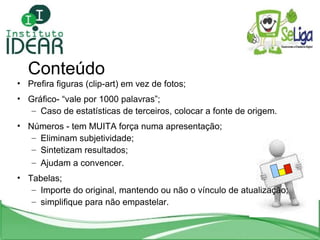 Prefira figuras (clip-art) em vez de fotos; Gráfico- “vale por 1000 palavras”; Caso de estatísticas de terceiros, colocar a fonte de origem. Números - tem MUITA força numa apresentação; Eliminam subjetividade; Sintetizam resultados; Ajudam a convencer. Tabelas; Importe do original, mantendo ou não o vínculo de atualização; simplifique para não empastelar. Conteúdo 