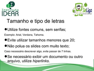 Tamanho e tipo de letras Utilize fontes comuns, sem serifas; Exemplo: Arial, Verdana, Tahoma. Evite utilizar tamanhos menores que 20; Não polua os slides com muito texto; Caso necessário descrever algo, evite passar de 7 linhas. Se necessário exibir um documento ou outro arquivo, utilize  hiperlinks .  