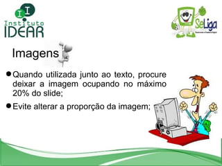 Imagens Quando utilizada junto ao texto, procure deixar a imagem ocupando no máximo 20% do slide; Evite alterar a proporção da imagem; 