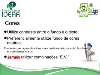 Cores Utilize contraste entre o fundo e o texto; Preferencialmente utilize fundo de cores neutras; Fundo escuro: aparenta slides mais profissionais, mas não fica bem em ambientes claros. Jamais  utilizar combinações “E.V.” 