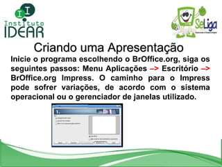 Criando uma Apresentação Inicie o programa escolhendo o BrOffice.org, siga os seguintes passos: Menu Aplicações  –>  Escritório  –>  BrOffice.org Impress. O caminho para o Impress pode sofrer variações, de acordo com o sistema operacional ou o gerenciador de janelas utilizado. 