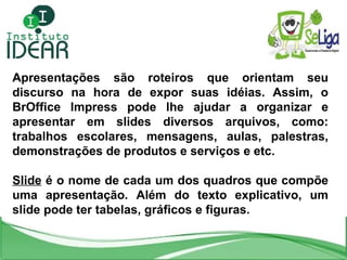 Apresentações são roteiros que orientam seu discurso na hora de expor suas idéias. Assim, o BrOffice Impress pode lhe ajudar a organizar e apresentar em slides diversos arquivos, como: trabalhos escolares, mensagens, aulas, palestras, demonstrações de produtos e serviços e etc. Slide  é o nome de cada um dos quadros que compõe uma apresentação. Além do texto explicativo, um slide pode ter tabelas, gráficos e figuras. 
