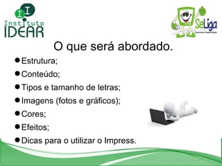 O que será abordado. Estrutura; Conteúdo; Tipos e tamanho de letras; Imagens (fotos e gráficos); Cores; Efeitos; Dicas para o utilizar o Impress. 