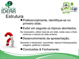 Estrutura Preferencialmente, identifique-se no primeiro slide; Exibir em seguida os tópicos abordados; Se necessário, utilize mais de um slide, neste caso o título continua o mesmo do slide anterior. Desenvolvimento da apresentação; Somente 4 elementos: manchetes, tópicos hierarquizados, imagens, gráficos e tabelas. Conclusões & Fechamento; 