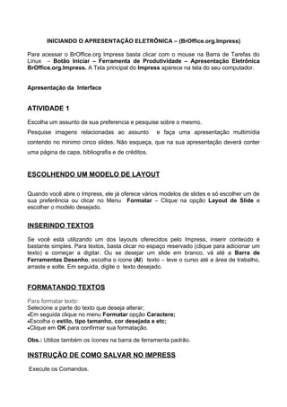 INICIANDO O APRESENTAÇÃO ELETRÔNICA – (BrOffice.org.Impress)

Para acessar o BrOffice.org Impress basta clicar com o mouse na Barra de Tarefas do
Linux – Botão Iniciar – Ferramenta de Produtividade – Apresentação Eletrônica
BrOffice.org.Impress. A Tela principal do Impress aparece na tela do seu computador.


Apresentação da Interface


ATIVIDADE 1

Escolha um assunto de sua preferencia e pesquise sobre o mesmo.
Pesquise imagens relacionadas ao assunto          e faça uma apresentação multimídia
contendo no minimo cinco slides. Não esqueça, que na sua apresentação deverá conter
uma página de capa, bibliografia e de créditos.


ESCOLHENDO UM MODELO DE LAYOUT

Quando você abre o Impress, ele já oferece vários modelos de slides e só escolher um de
sua preferência ou clicar no Menu Formatar – Clique na opção Layout de Slide e
escolher o modelo desejado.


INSERINDO TEXTOS

Se você está utilizando um dos layouts oferecidos pelo Impress, inserir conteúdo é
bastante simples. Para textos, basta clicar no espaço reservado (clique para adicionar um
texto) e começar a digitar. Ou se desejar um slide em branco, vá até a Barra de
Ferramentas Desenho, escolha o ícone (AI) texto – leve o curso até a área de trabalho,
arraste e solte. Em seguida, digite o texto desejado.


FORMATANDO TEXTOS

Para formatar texto:
Selecione a parte do texto que deseja alterar;
•Em seguida clique no menu Formatar opção Caractere;
•Escolha o estilo, tipo tamanho, cor desejada e etc;
•Clique em OK para confirmar sua formatação.

Obs.: Utilize também os ícones na barra de ferramenta padrão.

INSTRUÇÃO DE COMO SALVAR NO IMPRESS

Execute os Comandos.
 