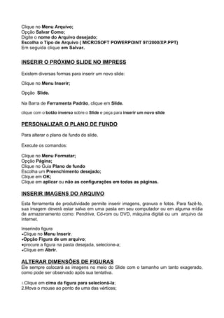 Clique no Menu Arquivo;
Opção Salvar Como;
Digite o nome do Arquivo desejado;
Escolha o Tipo de Arquivo ( MICROSOFT POWERPOINT 97/2000/XP.PPT)
Em seguida clique em Salvar.


INSERIR O PRÓXIMO SLIDE NO IMPRESS

Existem diversas formas para inserir um novo slide:

Clique no Menu Inserir;

Opção Slide.

Na Barra de Ferramenta Padrão, clique em Slide.

clique com o botão inverso sobre o Slide e peça para inserir um novo slide

PERSONALIZAR O PLANO DE FUNDO

Para alterar o plano de fundo do slide.

Execute os comandos:

Clique no Menu Formatar;
Opção Página;
Clique no Guia Plano de fundo
Escolha um Preenchimento desejado;
Clique em OK;
Clique em aplicar ou não as configurações em todas as páginas.

INSERIR IMAGENS DO ARQUIVO
Esta ferramenta de produtividade permite inserir imagens, gravura e fotos. Para fazê-lo,
sua imagem deverá estar salva em uma pasta em seu computador ou em alguma mídia
de armazenamento como: Pendrive, Cd-rom ou DVD, máquina digital ou um arquivo da
Internet.

Inserindo figura
•Clique no Menu Inserir.
•Opção Figura de um arquivo;
•procure a figura na pasta desejada, selecione-a;
•Clique em Abrir.


ALTERAR DIMENSÕES DE FIGURAS
Ele sempre colocará as imagens no meio do Slide com o tamanho um tanto exagerado,
como pode ser observado após sua tentativa.

1.Clique em cima da figura para selecioná-la;
2.Mova o mouse ao ponto de uma das vértices;
 