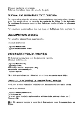 3.Quando transformar em uma seta;
4.Altere a dimensão do objeto até o tamanho desejado.


PERSONALIZAR ANIMAÇÃO EM TEXTO OU FIGURA

Para personalizar animação, primeiro você deve selecionar o que deseja animar: figura ou
texto. Em seguida clique no comando Apresentação de Slides Opção: Animação
Personalizada. Em seguida, explore o Guia Adicionar, escolha o Efeito e a velocidade
desejada.

Para visualizar a apresentação do slide atual clique em Exibição de slides ou a tecla F5.


VISUALIZAR TODOS OS SLIDES

Para Visualizar todos os Slides, ou partes deles.

1. Execute o comando:

Clique no Menu Exibir;
Opção Classificador de Slides.


COMO INSERIR HYPERLINK NO IMPRESS

1.Selecione a figura ou texto onde deseja inserir o hyperlink.
2.Execute os Comandos.

Clique no Menu Inserir;
Opção Hyperlink;
Procurar ( Vincular a arquivo ou URL);
Selecione o arquivo desejado;
Clique em Aplicar.

OBS: Só é possível executar o hiperlink no modo de Apresentação de Slides.


COMO COLOCAR BOTÕES DE INTERAÇÃO NO IMPRESS

Você pode escolher modelos de botões na barra de desenho no ícone setas cheias.

Execute os Comandos.

Clique no Menu Apresentação;
Opção Interação;
Escolha a opção desejada; (próximo slide, slides anterior, primeiro slides etc...)
Clique em OK.

OBS: Só é possível executar o comando de Interação no modo de Apresentação de
Slides.
 