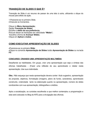 TRANSIÇÃO DE SLIDES O QUE É?

Transição de Slide é um recurso de passar de uma tela à outra, utilizando o clique do
mouse para efeito da ação.

1.Posicione-se no primeiro Slide.
2.Execute os Comandos.

Clique no Menu Apresentação;
Opção Transição de Slides;
Escolha o efeito de sua preferência;
Procure deixar as transições em velocidade “Média”;
“Escolha a forma de Avançar Slides;
Clique em Aplicar a todos.


COMO EXECUTAR APRESENTAÇÃO DE SLIDES

•Posicione-se no primeiro Slide;
•Clique no comando Apresentação de Slides botão Apresentação de Slides ou na tecla
F5”.


CONCURSO: CRIANDO UMA APRESENTAÇÃO MULTIMÍDIA

Desafiando as habilidades. Em grupo, criar uma apresentação que seja a síntese das
oficinas trabalhadas - (Fazer uma reflexão do seu aprendizado e relatar nesta
apresentação. Use sua criatividade.


Obs.: Não esqueça que nesta apresentação devera conter: título sugestivo, apresentação
da proposta, objetivos, formatação (imagens, plano de fundo, caracteres), aprendizado
construído, criatividade tanto na elaboração quanto na apresentação, número de slides
condizentes com sua apresentação, bibliografias e créditos.


Após a socialização, os cursistas escolherão a que melhor contemplou a programação e
esta será colocada no Blog do NTE para a divulgação das oficinas.
 