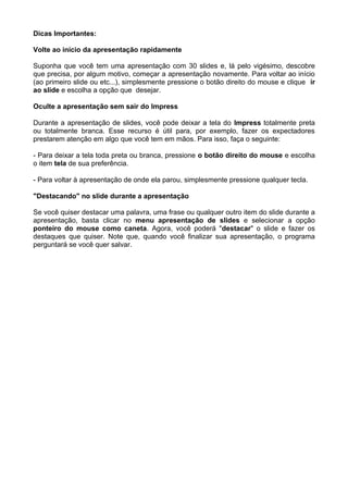 Dicas Importantes:

Volte ao início da apresentação rapidamente

Suponha que você tem uma apresentação com 30 slides e, lá pelo vigésimo, descobre
que precisa, por algum motivo, começar a apresentação novamente. Para voltar ao início
(ao primeiro slide ou etc...), simplesmente pressione o botão direito do mouse e clique ir
ao slide e escolha a opção que desejar.

Oculte a apresentação sem sair do Impress

Durante a apresentação de slides, você pode deixar a tela do Impress totalmente preta
ou totalmente branca. Esse recurso é útil para, por exemplo, fazer os expectadores
prestarem atenção em algo que você tem em mãos. Para isso, faça o seguinte:

- Para deixar a tela toda preta ou branca, pressione o botão direito do mouse e escolha
o item tela de sua preferência.

- Para voltar à apresentação de onde ela parou, simplesmente pressione qualquer tecla.

"Destacando" no slide durante a apresentação

Se você quiser destacar uma palavra, uma frase ou qualquer outro item do slide durante a
apresentação, basta clicar no menu apresentação de slides e selecionar a opção
ponteiro do mouse como caneta. Agora, você poderá "destacar" o slide e fazer os
destaques que quiser. Note que, quando você finalizar sua apresentação, o programa
perguntará se você quer salvar.
 