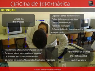 Oficina de Informática
DEFINIÇÃO:

                                                      - Logotipo e cartão de identificação
            Grupo de                                  - Fichas de levantamento/entrega
           Informática                                - Grelhas de observação
                                                      - Pedido de autorização
                                                      - Software de Gestão de equipamentos
                                                      -Comprar batas




 - Transformar a Oficina numa “empresa fictícia”
                                                                         Transformar os alunos
 - Os Alunos são os “empregados da empresa”
 - Os “Clientes” são a Comunidade Escolar                                    em Profissionais
 - Os Alunos procedem à Manutenção, Instalação e Reparação                      de Informática


                                      Escola Secundária de Tondela
 