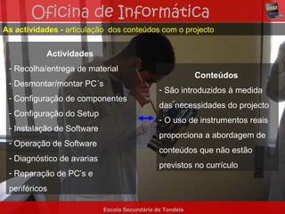 Oficina de Informática
As actividades - articulação dos conteúdos com o projecto


           Actividades
 - Recolha/entrega de material
                                                           Conteúdos
 - Desmontar/montar PC´s
                                               - São introduzidos à medida
 - Configuração de componentes
                                               das necessidades do projecto
 - Configuração do Setup
                                               - O uso de instrumentos reais
 - Instalação de Software
                                               proporciona a abordagem de
 - Operação de Software
                                               conteúdos que não estão
 - Diagnóstico de avarias
                                               previstos no currículo
 - Reparação de PC’s e
 periféricos

                            Escola Secundária de Tondela
 