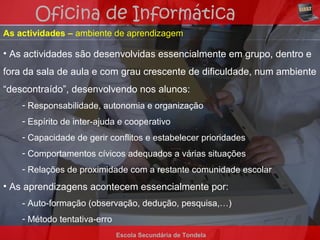 Oficina de Informática
As actividades – ambiente de aprendizagem

• As actividades são desenvolvidas essencialmente em grupo, dentro e
fora da sala de aula e com grau crescente de dificuldade, num ambiente
“descontraído”, desenvolvendo nos alunos:
    - Responsabilidade, autonomia e organização
    - Espírito de inter-ajuda e cooperativo
    - Capacidade de gerir conflitos e estabelecer prioridades
    - Comportamentos cívicos adequados a várias situações
    - Relações de proximidade com a restante comunidade escolar
• As aprendizagens acontecem essencialmente por:
    - Auto-formação (observação, dedução, pesquisa,…)
    - Método tentativa-erro
                              Escola Secundária de Tondela
 