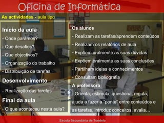 Oficina de Informática
As actividades - aula tipo

Início da aula                      Os alunos
                                    - Realizam as tarefas/aprendem conteúdos
- Onde parámos?
                                    - Realizam os relatórios de aula
- Que desafios?
                                    - Expõem oralmente as suas dúvidas
- Que objectivos?
- Organização do trabalho           - Expõem oralmente as suas conclusões

- Distribuição de tarefas           - Partilham ideias e conhecimentos
                                    - Consultam bibliografia
Desenvolvimento
                                    A professora
- Realização das tarefas
                                    - Orienta, estimula, questiona, regula,
Final da aula                       ajuda a fazer a “ponte” entre conteúdos e
- O que aconteceu nesta aula?       as tarefas, introduz conceitos, avalia…

                             Escola Secundária de Tondela
 