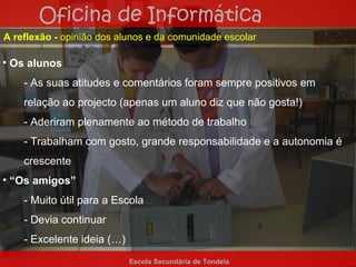 Oficina de Informática
A reflexão - opinião dos alunos e da comunidade escolar

• Os alunos
    - As suas atitudes e comentários foram sempre positivos em
    relação ao projecto (apenas um aluno diz que não gosta!)
    - Aderiram plenamente ao método de trabalho
    - Trabalham com gosto, grande responsabilidade e a autonomia é
    crescente
• “Os amigos”
    - Muito útil para a Escola
    - Devia continuar
    - Excelente ideia (…)
                            Escola Secundária de Tondela
 