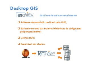 Desktop GIS
Software desenvolvido no Brasil pelo INPE;
Baseado em uma das maiores bibliotecas de código para
geoprocessamento;
Licença LGPL;
Expansível por plugins;
http://www.dpi.inpe.br/terraview/index.php
 