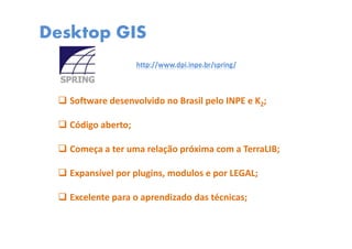 Desktop GIS
Software desenvolvido no Brasil pelo INPE e K2;
Código aberto;
Começa a ter uma relação próxima com a TerraLIB;
Expansível por plugins, modulos e por LEGAL;
Excelente para o aprendizado das técnicas;
http://www.dpi.inpe.br/spring/
 