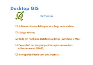 Desktop GIS
http://qgis.org/
Software desenvolvido por uma larga comunidade;
Código aberto;
Roda em múltiplas plataformas: Linux , Windows e Mac;
Expansível por plugins que interagem com outros
softwares como GRASS;
Interoperabilidade com BDG PostGIS;
 