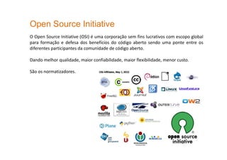 Open Source Initiative
O Open Source Initiative (OSI) é uma corporação sem fins lucrativos com escopo global
para formação e defesa dos benefícios do código aberto sendo uma ponte entre os
diferentes participantes da comunidade de código aberto.
Dando melhor qualidade, maior confiabilidade, maior flexibilidade, menor custo.
São os normatizadores.
 