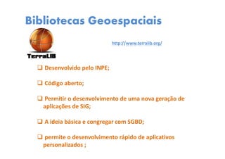 Bibliotecas Geoespaciais
http://www.terralib.org/
Desenvolvido pelo INPE;
Código aberto;
Permitir o desenvolvimento de uma nova geração de
aplicações de SIG;
A ideia básica e congregar com SGBD;
permite o desenvolvimento rápido de aplicativos
personalizados ;
 