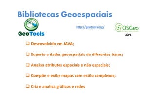 Bibliotecas Geoespaciais
Desenvolvido em JAVA;
Suporte a dados geoespaciais de diferentes bases;
Analisa atributos espaciais e não espaciais;
Compõe e exibe mapas com estilo complexos;
Cria e analisa gráficos e redes
http://geotools.org/
LGPL
 