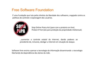 Free Software Foundation
É uma Fundação que luta pelos direitos da liberdade dos softwares, engajada contra as
políticas de controle e espionagem dos usuários.
Stop Online Piracy Act (pare com a pirataria on-line).
Protect IP Act (ato para proteção da propriedade intelectual).
…aumentar o controle estatal da Internet, dando poderes ao
presidente de, inclusive, desligar a Internet em situação de ataque.
Software livre ensina a pensar a tecnologia da informação disseminando a tecnologia
libertando da dependência dos donos da rede.
 