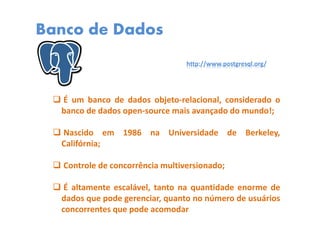 Banco de Dados
É um banco de dados objeto-relacional, considerado o
banco de dados open-source mais avançado do mundo!;
Nascido em 1986 na Universidade de Berkeley,
Califórnia;
Controle de concorrência multiversionado;
É altamente escalável, tanto na quantidade enorme de
dados que pode gerenciar, quanto no número de usuários
concorrentes que pode acomodar
http://www.postgresql.org/
 