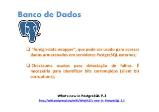 Banco de Dados
"foreign-data wrapper", que pode ser usado para acessar
dados armazenados em servidores PostgreSQL externos;
Checksums usados para detectação de falhas. É
necessária para identificar bits corrompidos (silent bit
corruptions);
http://wiki.postgresql.org/wiki/What%27s_new_in_PostgreSQL_9.3
What's new in PostgreSQL 9.3
 