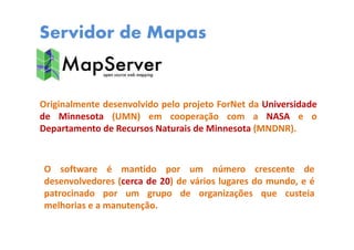Servidor de Mapas
Originalmente desenvolvido pelo projeto ForNet da Universidade
de Minnesota (UMN) em cooperação com a NASA e o
Departamento de Recursos Naturais de Minnesota (MNDNR).
O software é mantido por um número crescente de
desenvolvedores (cerca de 20) de vários lugares do mundo, e é
patrocinado por um grupo de organizações que custeia
melhorias e a manutenção.
 