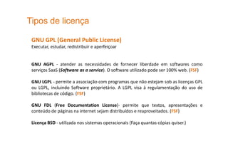 Tipos de licença
GNU GPL (General Public License)
Executar, estudar, redistribuir e aperfeiçoar
GNU AGPL - atender as necessidades de fornecer liberdade em softwares como
serviços SaaS (Software as a service). O software utilizado pode ser 100% web. (FSF)
GNU LGPL - permite a associação com programas que não estejam sob as licenças GPL
ou LGPL, incluindo Software proprietário. A LGPL visa à regulamentação do uso de
bibliotecas de código. (FSF)
GNU FDL (Free Documentation License)- permite que textos, apresentações e
conteúdo de páginas na internet sejam distribuídos e reaproveitados. (FSF)
Licença BSD - utilizada nos sistemas operacionais (Faça quantas cópias quiser.)
 