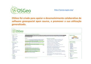 OSGeo foi criado para apoiar o desenvolvimento colaborativo de
software geoespacial open source, e promover a sua utilização
generalizada.
http://www.osgeo.org/
 