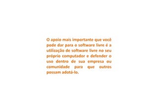 O apoio mais importante que você
pode dar para o software livre é a
utilização de software livre no seu
próprio computador e defender o
uso dentro de sua empresa ou
comunidade para que outros
possam adotá-lo.
 