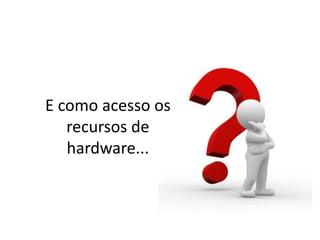 E como acesso os
recursos de
hardware...
 