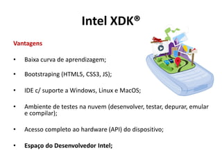 Vantagens
• Baixa curva de aprendizagem;
• Bootstraping (HTML5, CSS3, JS);
• IDE c/ suporte a Windows, Linux e MacOS;
• Ambiente de testes na nuvem (desenvolver, testar, depurar, emular
e compilar);
• Acesso completo ao hardware (API) do dispositivo;
• Espaço do Desenvolvedor Intel;
Intel XDK®
 