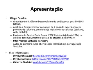 Apresentação
• Diego Cavalca
– Graduado em Análise e Desenvolvimento de Sistemas pela UNILINS
(2012);
– Analista e Desenvolvedor com mais de 7 anos de experiência em
projetos de software, atuando nos mais diversos cenários (desktop,
web, mobile);
– Professor do Centro Paula Souza (ETEC Cafelândia) desde 2014, na
área de desenvolvimento e gestão de projetos de Software;
– Intel Premier Software Partner®;
– Autor do primeiro curso aberto sobre Intel XDK em português do
Youtube;
• Mais informações:
– Perfil profissional: br.linkedin.com/in/diegocavalca
– Perfil acadêmico: lattes.cnpq.br/3677080775789758
– Canal no Youtube: youtube.com/c/DiegoCavalca
 