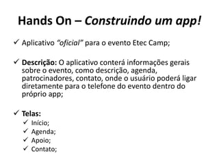 Hands On – Construindo um app!
 Aplicativo “oficial” para o evento Etec Camp;
 Descrição: O aplicativo conterá informações gerais
sobre o evento, como descrição, agenda,
patrocinadores, contato, onde o usuário poderá ligar
diretamente para o telefone do evento dentro do
próprio app;
 Telas:
 Início;
 Agenda;
 Apoio;
 Contato;
 
