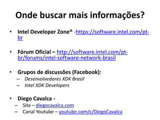• Intel Developer Zone® -https://software.intel.com/pt-
br
• Fórum Oficial – http://software.intel.com/pt-
br/forums/intel-software-network-brasil
• Grupos de discussões (Facebook):
– Desenvolvedores XDK Brasil
– Intel XDK Developers
• Diego Cavalca -
– Site – diegocavalca.com
– Canal Youtube – youtube.com/c/DiegoCavalca
Onde buscar mais informações?
 