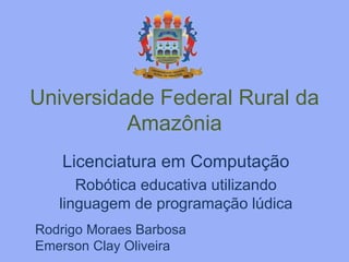 Universidade Federal Rural da 
Amazônia 
Licenciatura em Computação 
Robótica educativa utilizando 
linguagem de programação lúdica 
Rodrigo Moraes Barbosa 
Emerson Clay Oliveira 
 