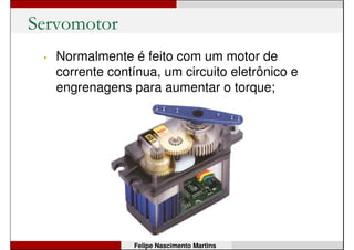 Servomotor
Felipe Nascimento Martins
• É um motor CC que possui um sistema de
interno de controle:
• angular – controla a posição (giro) do eixo;
• contínuo – controla a velocidade do eixo;
 