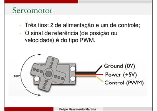 Servomotor
Felipe Nascimento Martins
• Normalmente é feito com um motor de
corrente contínua, um circuito eletrônico e
engrenagens para aumentar o torque;
 