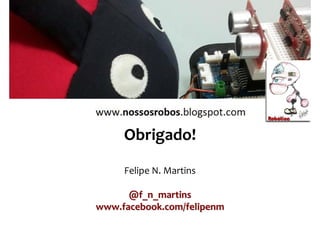 Referências
Felipe Nascimento Martins
• VALPEREIRO, Filipe. Workshop Arduino, 2008.
• JUSTEN, Álvaro. Curso de Arduino (apostila), 2011.
• FONSECA, Érika e BEPPU, Mathyan. Apostila
Arduino. CT/UFF, 2010.
• ERIKSSON, Fredrik. Industrial Circuits Application
Note - Stepper Motor Basics.
• POMÍLIO, J.A. Eletrônica de Potência. UNICAMP
(apostila para o curso de graduação). Acesso em
AGO/2010.
• Blog: www.nossosrobos.blogspot.com
• Site oficial do Arduino: www.arduino.cc
• http://www.labdegaragem.com.br/wiki
 