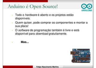 Arduino é Open Source!
• Todo o hardware é aberto e os projetos estão
disponíveis.
• Quem quiser, pode comprar os componentes e montar a
sua placa!
• O software de programação também é livre e está
disponível para download gratuitamente.
Felipe Nascimento Martins
 